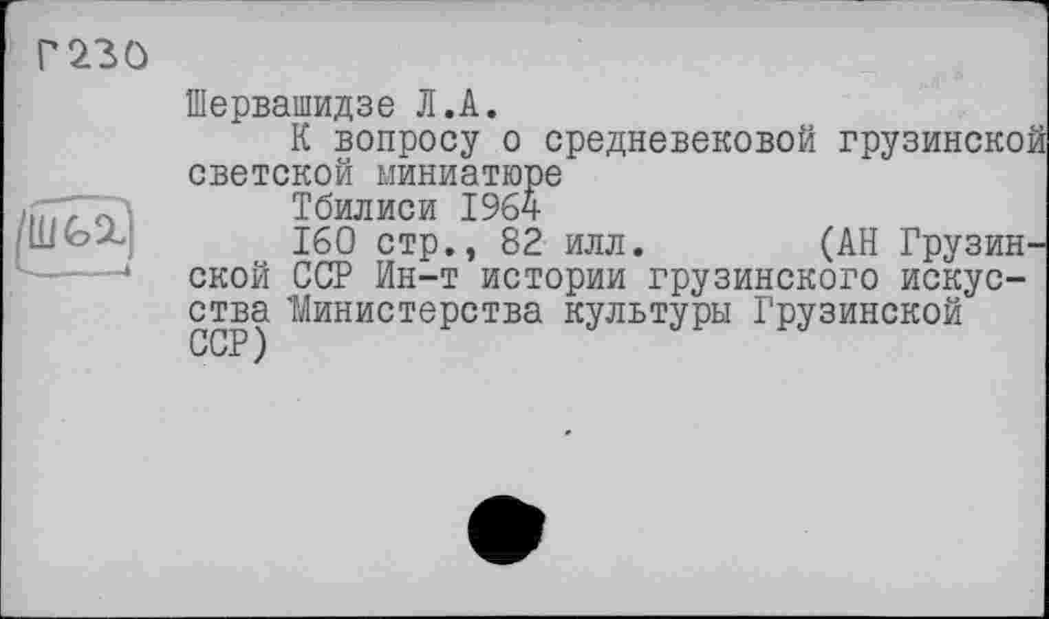 ﻿Г230
Шервашидзе Л.А.
К вопросу о средневековой грузинской светской миниатюре
Тбилиси 1964
160 стр., 82 илл.	(АН Грузин-
ской ССР Ин-т истории грузинского искусства 'Министерства культуры Грузинской ССР )